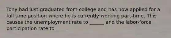 Tony had just graduated from college and has now applied for a full time position where he is currently working part-time. This causes the unemployment rate to ______ and the labor-force participation rate to_____