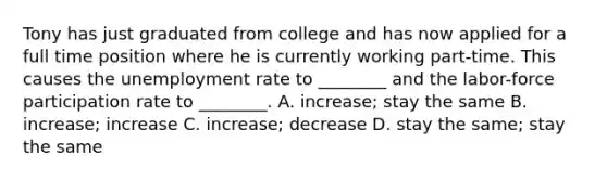 Tony has just graduated from college and has now applied for a full time position where he is currently working part-time. This causes the unemployment rate to ________ and the labor-force participation rate to ________. A. increase; stay the same B. increase; increase C. increase; decrease D. stay the same; stay the same