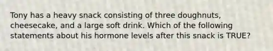 Tony has a heavy snack consisting of three doughnuts, cheesecake, and a large soft drink. Which of the following statements about his hormone levels after this snack is TRUE?