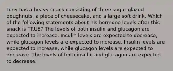 Tony has a heavy snack consisting of three sugar-glazed doughnuts, a piece of cheesecake, and a large soft drink. Which of the following statements about his hormone levels after this snack is TRUE? The levels of both insulin and glucagon are expected to increase. Insulin levels are expected to decrease, while glucagon levels are expected to increase. Insulin levels are expected to increase, while glucagon levels are expected to decrease. The levels of both insulin and glucagon are expected to decrease.