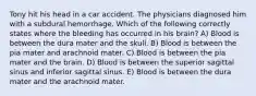 Tony hit his head in a car accident. The physicians diagnosed him with a subdural hemorrhage. Which of the following correctly states where the bleeding has occurred in his brain? A) Blood is between the dura mater and the skull. B) Blood is between the pia mater and arachnoid mater. C) Blood is between the pia mater and the brain. D) Blood is between the superior sagittal sinus and inferior sagittal sinus. E) Blood is between the dura mater and the arachnoid mater.