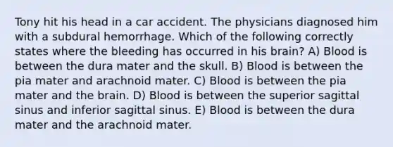 Tony hit his head in a car accident. The physicians diagnosed him with a subdural hemorrhage. Which of the following correctly states where the bleeding has occurred in his brain? A) Blood is between the dura mater and the skull. B) Blood is between the pia mater and arachnoid mater. C) Blood is between the pia mater and the brain. D) Blood is between the superior sagittal sinus and inferior sagittal sinus. E) Blood is between the dura mater and the arachnoid mater.