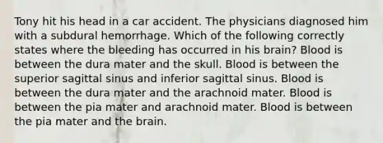 Tony hit his head in a car accident. The physicians diagnosed him with a subdural hemorrhage. Which of the following correctly states where the bleeding has occurred in his brain? Blood is between the dura mater and the skull. Blood is between the superior sagittal sinus and inferior sagittal sinus. Blood is between the dura mater and the arachnoid mater. Blood is between the pia mater and arachnoid mater. Blood is between the pia mater and the brain.