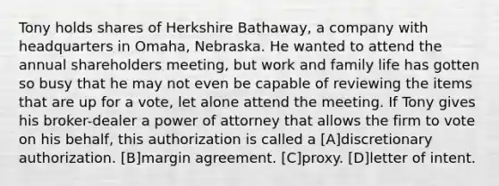 Tony holds shares of Herkshire Bathaway, a company with headquarters in Omaha, Nebraska. He wanted to attend the annual shareholders meeting, but work and family life has gotten so busy that he may not even be capable of reviewing the items that are up for a vote, let alone attend the meeting. If Tony gives his broker-dealer a power of attorney that allows the firm to vote on his behalf, this authorization is called a [A]discretionary authorization. [B]margin agreement. [C]proxy. [D]letter of intent.