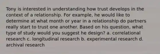 Tony is interested in understanding how trust develops in the context of a relationship. For example, he would like to determine at what month or year in a relationship do partners really start to trust one another. Based on his question, what type of study would you suggest he design? a. correlational research c. longitudinal research b. experimental research d. archival research