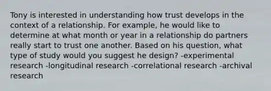 Tony is interested in understanding how trust develops in the context of a relationship. For example, he would like to determine at what month or year in a relationship do partners really start to trust one another. Based on his question, what type of study would you suggest he design? -experimental research -longitudinal research -correlational research -archival research