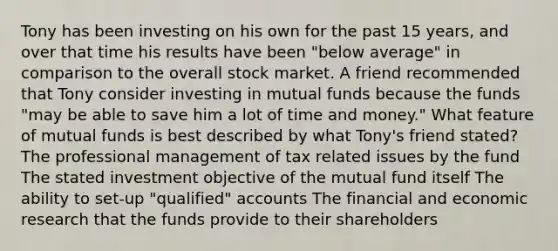 Tony has been investing on his own for the past 15 years, and over that time his results have been "below average" in comparison to the overall stock market. A friend recommended that Tony consider investing in mutual funds because the funds "may be able to save him a lot of time and money." What feature of mutual funds is best described by what Tony's friend stated? The professional management of tax related issues by the fund The stated investment objective of the mutual fund itself The ability to set-up "qualified" accounts The financial and economic research that the funds provide to their shareholders