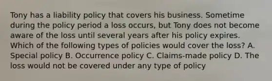 Tony has a liability policy that covers his business. Sometime during the policy period a loss occurs, but Tony does not become aware of the loss until several years after his policy expires. Which of the following types of policies would cover the loss? A. Special policy B. Occurrence policy C. Claims-made policy D. The loss would not be covered under any type of policy