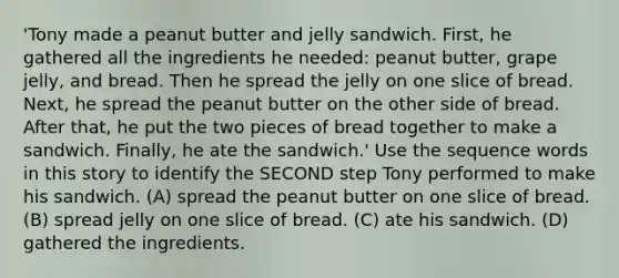 'Tony made a peanut butter and jelly sandwich. First, he gathered all the ingredients he needed: peanut butter, grape jelly, and bread. Then he spread the jelly on one slice of bread. Next, he spread the peanut butter on the other side of bread. After that, he put the two pieces of bread together to make a sandwich. Finally, he ate the sandwich.' Use the sequence words in this story to identify the SECOND step Tony performed to make his sandwich. (A) spread the peanut butter on one slice of bread. (B) spread jelly on one slice of bread. (C) ate his sandwich. (D) gathered the ingredients.