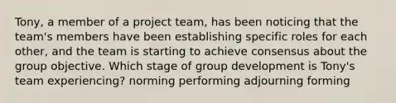 Tony, a member of a project team, has been noticing that the team's members have been establishing specific roles for each other, and the team is starting to achieve consensus about the group objective. Which stage of group development is Tony's team experiencing? norming performing adjourning forming