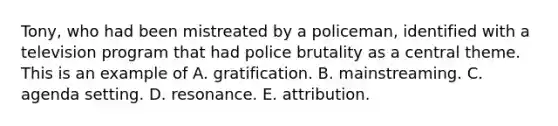 Tony, who had been mistreated by a policeman, identified with a television program that had police brutality as a central theme. This is an example of A. gratification. B. mainstreaming. C. agenda setting. D. resonance. E. attribution.