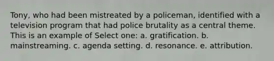 Tony, who had been mistreated by a policeman, identified with a television program that had police brutality as a central theme. This is an example of Select one: a. gratification. b. mainstreaming. c. agenda setting. d. resonance. e. attribution.