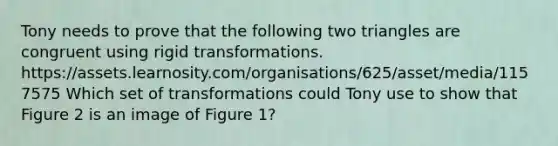 Tony needs to prove that the following two triangles are congruent using rigid transformations. https://assets.learnosity.com/organisations/625/asset/media/1157575 Which set of transformations could Tony use to show that Figure 2 is an image of Figure 1?