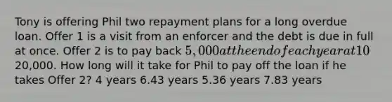 Tony is offering Phil two repayment plans for a long overdue loan. Offer 1 is a visit from an enforcer and the debt is due in full at once. Offer 2 is to pay back 5,000 at the end of each year at 10% interest rate until the loan principal is paid off. Phil owes Tony20,000. How long will it take for Phil to pay off the loan if he takes Offer 2? 4 years 6.43 years 5.36 years 7.83 years