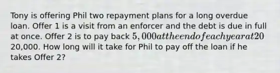 Tony is offering Phil two repayment plans for a long overdue loan. Offer 1 is a visit from an enforcer and the debt is due in full at once. Offer 2 is to pay back 5,000 at the end of each year at 20% interest rate until the loan principal is paid off. Phil owes Tony20,000. How long will it take for Phil to pay off the loan if he takes Offer 2?