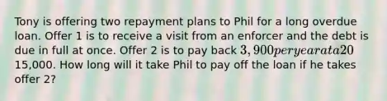 Tony is offering two repayment plans to Phil for a long overdue loan. Offer 1 is to receive a visit from an enforcer and the debt is due in full at once. Offer 2 is to pay back 3,900 per year at a 20% interest rate until Phil pays off the loan principal. Phil owes Tony15,000. How long will it take Phil to pay off the loan if he takes offer 2?