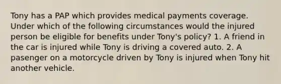 Tony has a PAP which provides medical payments coverage. Under which of the following circumstances would the injured person be eligible for benefits under Tony's policy? 1. A friend in the car is injured while Tony is driving a covered auto. 2. A pasenger on a motorcycle driven by Tony is injured when Tony hit another vehicle.