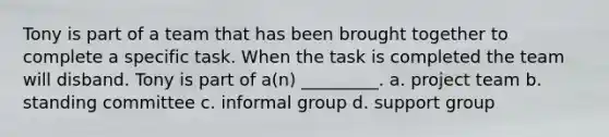 Tony is part of a team that has been brought together to complete a specific task. When the task is completed the team will disband. Tony is part of a(n) _________. a. project team b. standing committee c. informal group d. support group