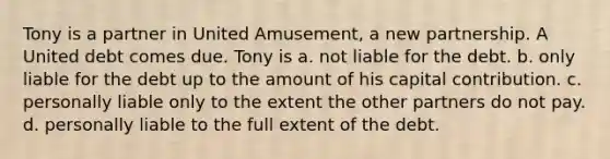 Tony is a partner in United Amusement, a new partnership. A United debt comes due. Tony is a. not liable for the debt. b. only liable for the debt up to the amount of his capital contribution. c. personally liable only to the extent the other partners do not pay. d. personally liable to the full extent of the debt.