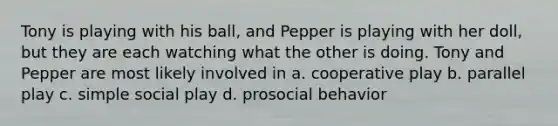 Tony is playing with his ball, and Pepper is playing with her doll, but they are each watching what the other is doing. Tony and Pepper are most likely involved in a. cooperative play b. parallel play c. simple social play d. prosocial behavior