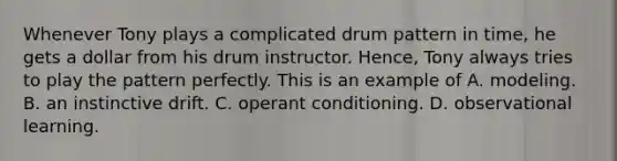 Whenever Tony plays a complicated drum pattern in time, he gets a dollar from his drum instructor. Hence, Tony always tries to play the pattern perfectly. This is an example of A. modeling. B. an instinctive drift. C. operant conditioning. D. observational learning.