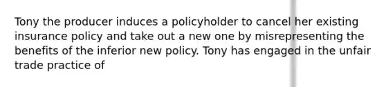 Tony the producer induces a policyholder to cancel her existing insurance policy and take out a new one by misrepresenting the benefits of the inferior new policy. Tony has engaged in the unfair trade practice of