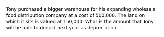 Tony purchased a bigger warehouse for his expanding wholesale food distribution company at a cost of 500,000. The land on which it sits is valued at 150,000. What is the amount that Tony will be able to deduct next year as depreciation ...