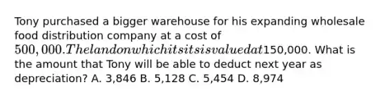 Tony purchased a bigger warehouse for his expanding wholesale food distribution company at a cost of 500,000. The land on which it sits is valued at150,000. What is the amount that Tony will be able to deduct next year as depreciation? A. 3,846 B. 5,128 C. 5,454 D. 8,974