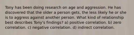 Tony has been doing research on age and aggression. He has discovered that the older a person gets, the less likely he or she is to aggress against another person. What kind of relationship best describes Tony's findings? a) positive correlation. b) zero correlation. c) negative correlation. d) indirect correlation.