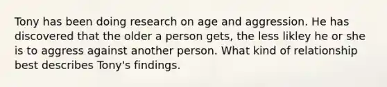 Tony has been doing research on age and aggression. He has discovered that the older a person gets, the less likley he or she is to aggress against another person. What kind of relationship best describes Tony's findings.