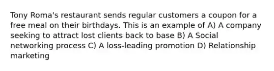 Tony Roma's restaurant sends regular customers a coupon for a free meal on their birthdays. This is an example of A) A company seeking to attract lost clients back to base B) A Social networking process C) A loss-leading promotion D) Relationship marketing