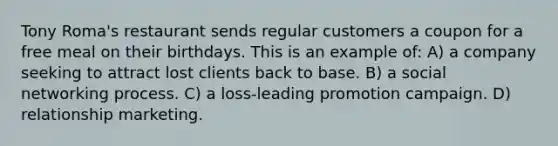 Tony Roma's restaurant sends regular customers a coupon for a free meal on their birthdays. This is an example of: A) a company seeking to attract lost clients back to base. B) a social networking process. C) a loss-leading promotion campaign. D) relationship marketing.