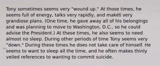 Tony sometimes seems very "wound up." At those times, he seems full of energy, talks very rapidly, and makes very grandiose plans. (One time, he gave away all of his belongings and was planning to move to Washington, D.C., so he could advise the President.) At these times, he also seems to need almost no sleep. During other periods of time Tony seems very "down." During these times he does not take care of himself. He seems to want to sleep all the time, and he often makes thinly veiled references to wanting to commit suicide.