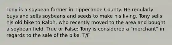 Tony is a soybean farmer in Tippecanoe County. He regularly buys and sells soybeans and seeds to make his living. Tony sells his old bike to Ralph, who recently moved to the area and bought a soybean field. True or False: Tony is considered a "merchant" in regards to the sale of the bike. T/F