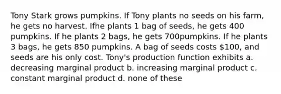 Tony Stark grows pumpkins. If Tony plants no seeds on his farm, he gets no harvest. Ifhe plants 1 bag of seeds, he gets 400 pumpkins. If he plants 2 bags, he gets 700pumpkins. If he plants 3 bags, he gets 850 pumpkins. A bag of seeds costs 100, and seeds are his only cost. Tony's production function exhibits a. decreasing marginal product b. increasing marginal product c. constant marginal product d. none of these