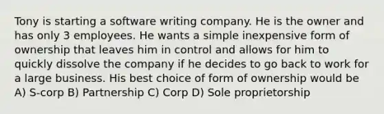 Tony is starting a software writing company. He is the owner and has only 3 employees. He wants a simple inexpensive form of ownership that leaves him in control and allows for him to quickly dissolve the company if he decides to go back to work for a large business. His best choice of form of ownership would be A) S-corp B) Partnership C) Corp D) Sole proprietorship