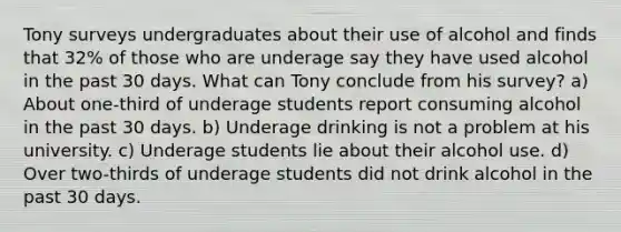 Tony surveys undergraduates about their use of alcohol and finds that 32% of those who are underage say they have used alcohol in the past 30 days. What can Tony conclude from his survey? a) About one-third of underage students report consuming alcohol in the past 30 days. b) Underage drinking is not a problem at his university. c) Underage students lie about their alcohol use. d) Over two-thirds of underage students did not drink alcohol in the past 30 days.