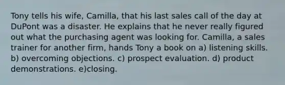 Tony tells his wife, Camilla, that his last sales call of the day at DuPont was a disaster. He explains that he never really figured out what the purchasing agent was looking for. Camilla, a sales trainer for another firm, hands Tony a book on a) listening skills. b) overcoming objections. c) prospect evaluation. d) product demonstrations. e)closing.