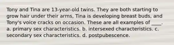 Tony and Tina are 13-year-old twins. They are both starting to grow hair under their arms, Tina is developing breast buds, and Tony's voice cracks on occasion. These are all examples of ____. a. primary sex characteristics. b. intersexed characteristics. c. secondary sex characteristics. d. postpubescence.