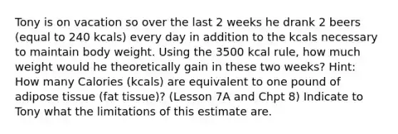 Tony is on vacation so over the last 2 weeks he drank 2 beers (equal to 240 kcals) every day in addition to the kcals necessary to maintain body weight. Using the 3500 kcal rule, how much weight would he theoretically gain in these two weeks? Hint: How many Calories (kcals) are equivalent to one pound of adipose tissue (fat tissue)? (Lesson 7A and Chpt 8) Indicate to Tony what the limitations of this estimate are.