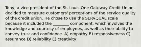 Tony, a vice president of the St. Louis One Gateway Credit Union, decided to measure customers' perceptions of the service quality of the credit union. He chose to use the SERVQUAL scale because it included the ________ component, which involves the knowledge and courtesy of employees, as well as their ability to convey trust and confidence. A) empathy B) responsiveness C) assurance D) reliability E) creativity