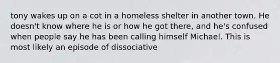 tony wakes up on a cot in a homeless shelter in another town. He doesn't know where he is or how he got there, and he's confused when people say he has been calling himself Michael. This is most likely an episode of dissociative