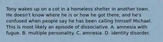 Tony wakes up on a cot in a homeless shelter in another town. He doesn't know where he is or how he got there, and he's confused when people say he has been calling himself Michael. This is most likely an episode of dissociative. A. amnesia with fugue. B. multiple personality. C. amnesia. D. identity disorder.