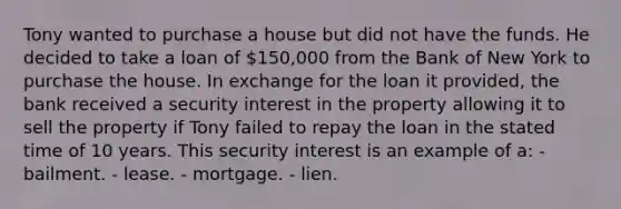 Tony wanted to purchase a house but did not have the funds. He decided to take a loan of 150,000 from the Bank of New York to purchase the house. In exchange for the loan it provided, the bank received a security interest in the property allowing it to sell the property if Tony failed to repay the loan in the stated time of 10 years. This security interest is an example of a: - bailment. - lease. - mortgage. - lien.