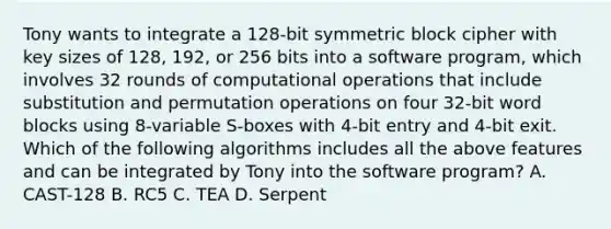 Tony wants to integrate a 128-bit symmetric block cipher with key sizes of 128, 192, or 256 bits into a software program, which involves 32 rounds of computational operations that include substitution and permutation operations on four 32-bit word blocks using 8-variable S-boxes with 4-bit entry and 4-bit exit. Which of the following algorithms includes all the above features and can be integrated by Tony into the software program? A. CAST-128 B. RC5 C. TEA D. Serpent