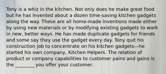 Tony is a whiz in the kitchen. Not only does he make great food but he has invented about a dozen time-saving kitchen gadgets along the way. These are all home-made inventions made either by using new materials or by modifying existing gadgets to work in new, better ways. He has made duplicate gadgets for friends and some say they use the gadget every day. Tony quit his construction job to concentrate on his kitchen gadgets—he started his own company, Kitchen Helpers. The relation of product or company capabilities to customer pains and gains is the ________ you offer your customer.