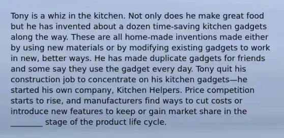 Tony is a whiz in the kitchen. Not only does he make great food but he has invented about a dozen time-saving kitchen gadgets along the way. These are all home-made inventions made either by using new materials or by modifying existing gadgets to work in new, better ways. He has made duplicate gadgets for friends and some say they use the gadget every day. Tony quit his construction job to concentrate on his kitchen gadgets—he started his own company, Kitchen Helpers. Price competition starts to rise, and manufacturers find ways to cut costs or introduce new features to keep or gain market share in the ________ stage of the product life cycle.