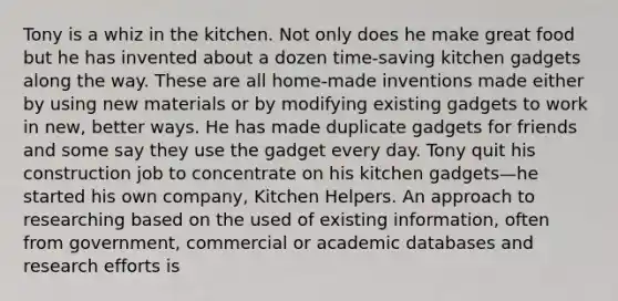 Tony is a whiz in the kitchen. Not only does he make great food but he has invented about a dozen time-saving kitchen gadgets along the way. These are all home-made inventions made either by using new materials or by modifying existing gadgets to work in new, better ways. He has made duplicate gadgets for friends and some say they use the gadget every day. Tony quit his construction job to concentrate on his kitchen gadgets—he started his own company, Kitchen Helpers. An approach to researching based on the used of existing information, often from government, commercial or academic databases and research efforts is