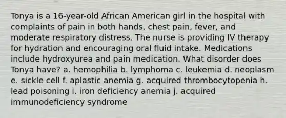 Tonya is a 16-year-old African American girl in the hospital with complaints of pain in both hands, chest pain, fever, and moderate respiratory distress. The nurse is providing IV therapy for hydration and encouraging oral fluid intake. Medications include hydroxyurea and pain medication. What disorder does Tonya have? a. hemophilia b. lymphoma c. leukemia d. neoplasm e. sickle cell f. aplastic anemia g. acquired thrombocytopenia h. lead poisoning i. iron deficiency anemia j. acquired immunodeficiency syndrome