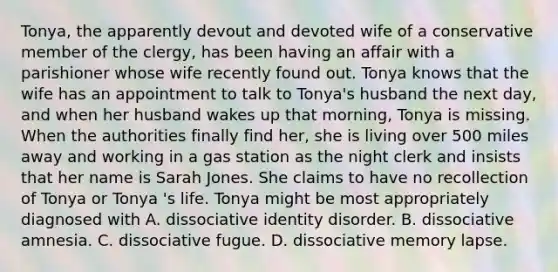 Tonya, the apparently devout and devoted wife of a conservative member of the clergy, has been having an affair with a parishioner whose wife recently found out. Tonya knows that the wife has an appointment to talk to Tonya's husband the next day, and when her husband wakes up that morning, Tonya is missing. When the authorities finally find her, she is living over 500 miles away and working in a gas station as the night clerk and insists that her name is Sarah Jones. She claims to have no recollection of Tonya or Tonya 's life. Tonya might be most appropriately diagnosed with A. dissociative identity disorder. B. dissociative amnesia. C. dissociative fugue. D. dissociative memory lapse.